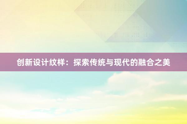 创新设计纹样：探索传统与现代的融合之美